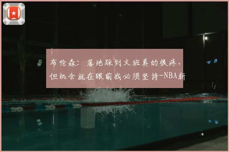 布伦森：落地踩到文班真的很疼，但机会就在眼前我必须坚持-NBA新闻