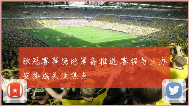 欧冠赛事场地筹备推进 赛程与主办安排成关注焦点