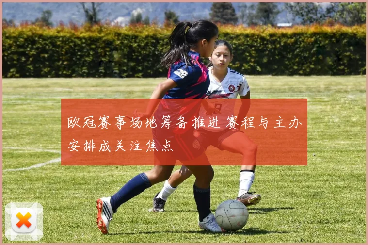 欧冠赛事场地筹备推进 赛程与主办安排成关注焦点