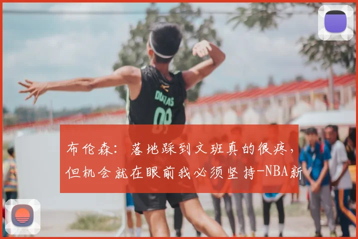 布伦森：落地踩到文班真的很疼，但机会就在眼前我必须坚持-NBA新闻