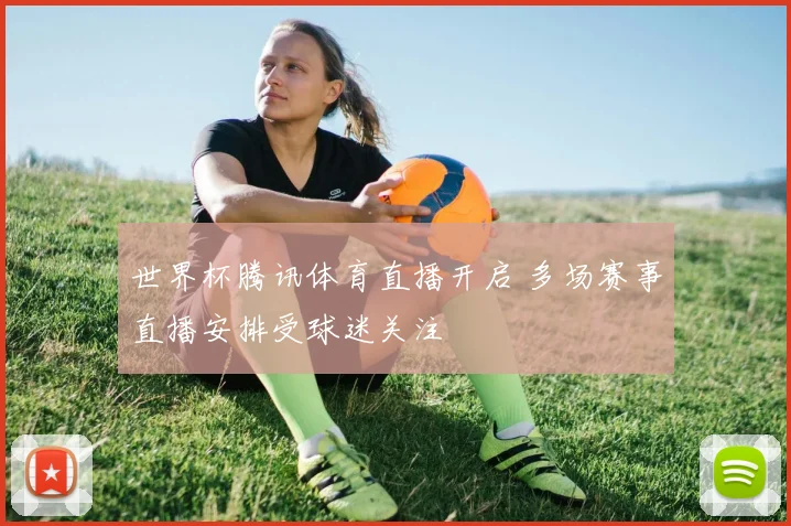 世界杯腾讯体育直播开启 多场赛事直播安排受球迷关注