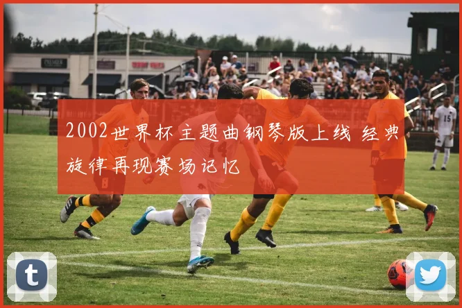 2002世界杯主题曲钢琴版上线 经典旋律再现赛场记忆