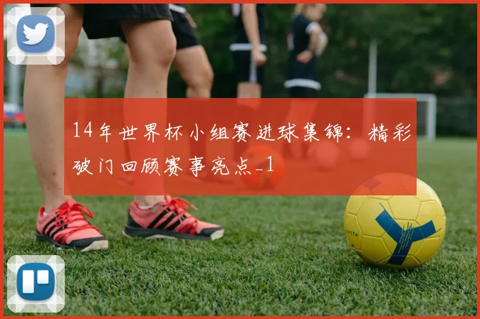 14年世界杯小组赛进球集锦：精彩破门回顾赛事亮点_1