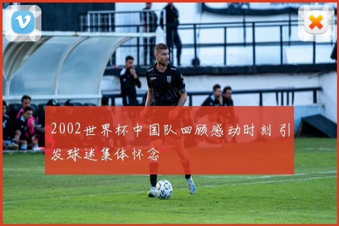 2002世界杯中国队回顾感动时刻 引发球迷集体怀念
