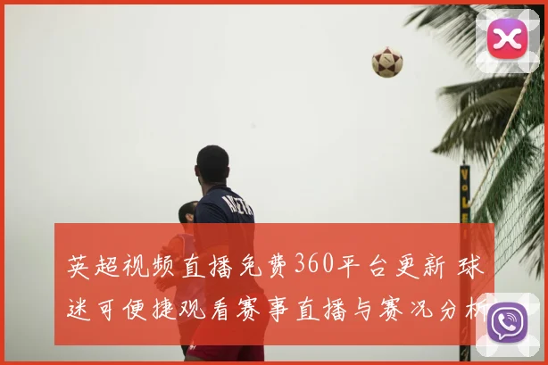 英超视频直播免费360平台更新 球迷可便捷观看赛事直播与赛况分析