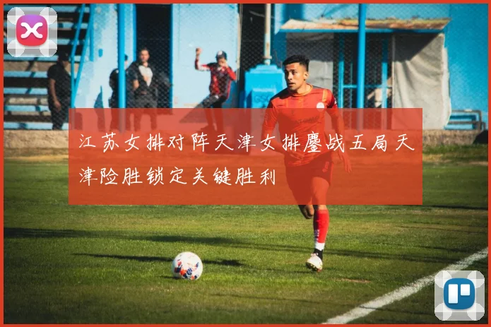 江苏女排对阵天津女排鏖战五局天津险胜锁定关键胜利