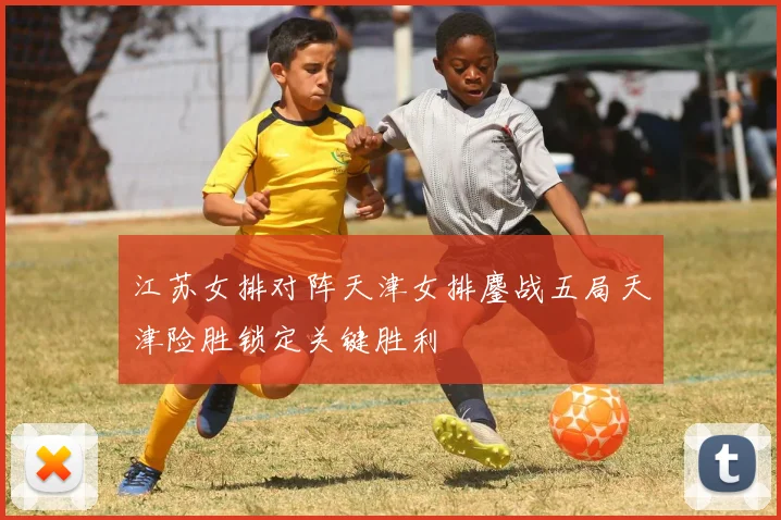 江苏女排对阵天津女排鏖战五局天津险胜锁定关键胜利